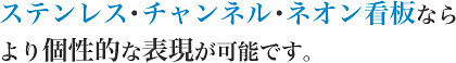 ステンレス・チャンネル・ネオン看板なら他の看板にはない 材質を活かした独特の表現ができます。
