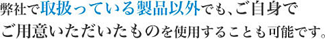 弊社で取扱っている製品以外でも、ご自身で ご用意いただいたものを使用することも可能です。