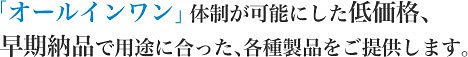 「オールインワン」体制が可能にした低価格、   早期納品で用途に合った、各種製品をご提供します。